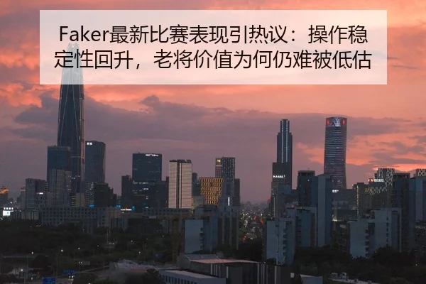 Faker最新比赛表现引热议：操作稳定性回升，老将价值为何仍难被低估