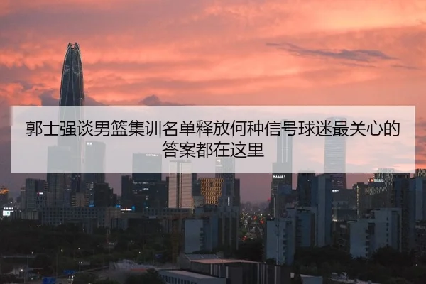 郭士强谈男篮集训名单释放何种信号球迷最关心的答案都在这里
